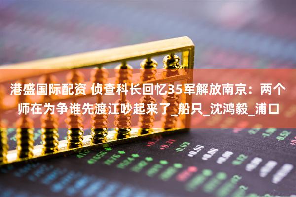 港盛国际配资 侦查科长回忆35军解放南京：两个师在为争谁先渡江吵起来了_船只_沈鸿毅_浦口