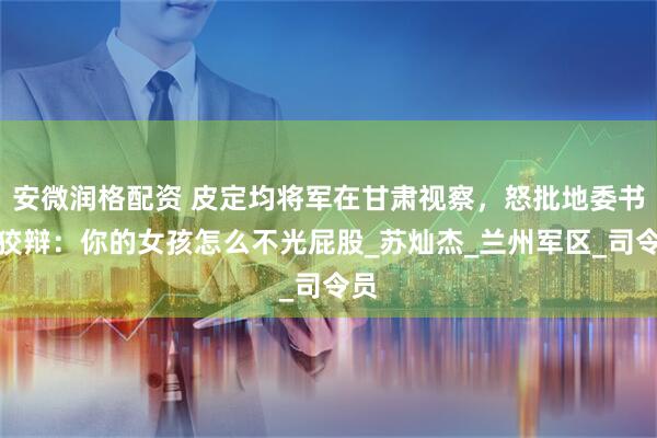 安微润格配资 皮定均将军在甘肃视察，怒批地委书记狡辩：你的女孩怎么不光屁股_苏灿杰_兰州军区_司令员