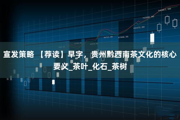 宣发策略 【荐读】早字，贵州黔西南茶文化的核心要义_茶叶_化石_茶树