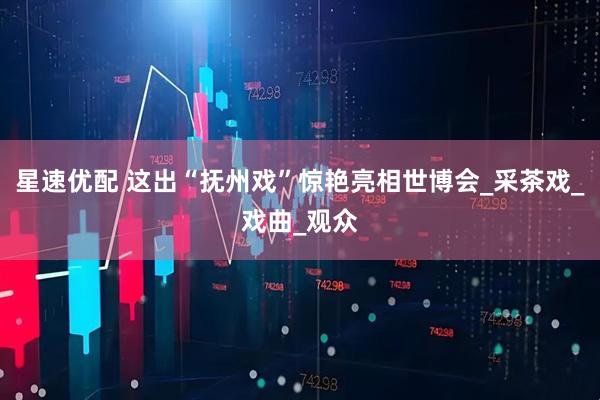 星速优配 这出“抚州戏”惊艳亮相世博会_采茶戏_戏曲_观众