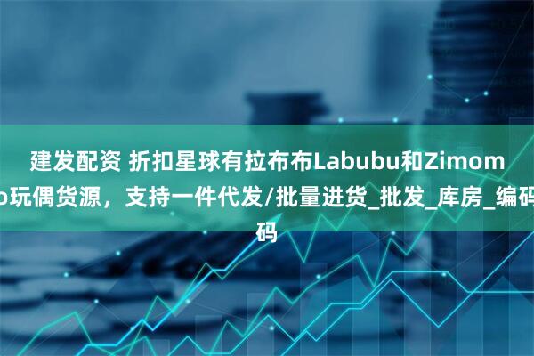 建发配资 折扣星球有拉布布Labubu和Zimomo玩偶货源，支持一件代发/批量进货_批发_库房_编码