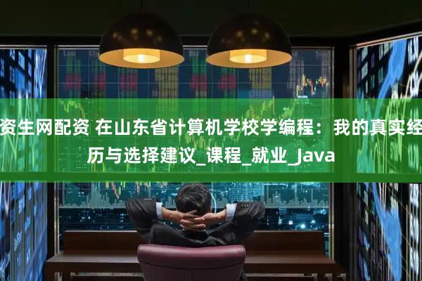 资生网配资 在山东省计算机学校学编程：我的真实经历与选择建议_课程_就业_Java