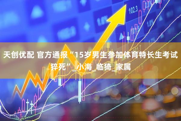 天创优配 官方通报“15岁男生参加体育特长生考试猝死”_小海_临猗_家属