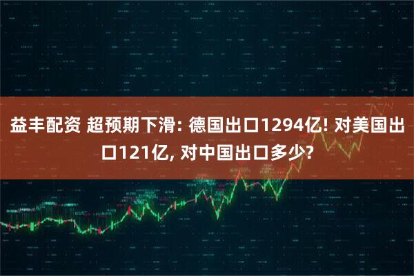 益丰配资 超预期下滑: 德国出口1294亿! 对美国出口121亿, 对中国出口多少?
