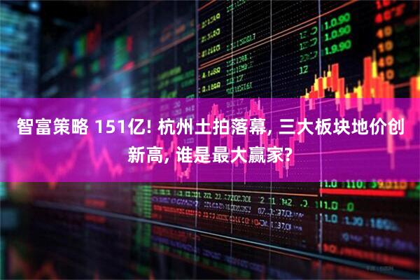 智富策略 151亿! 杭州土拍落幕, 三大板块地价创新高, 谁是最大赢家?