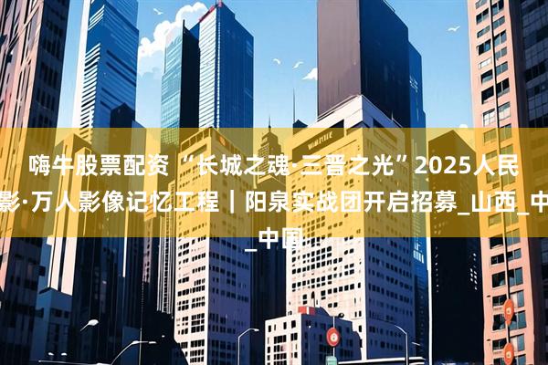 嗨牛股票配资 “长城之魂·三晋之光”2025人民摄影·万人影像记忆工程｜阳泉实战团开启招募_山西_中国