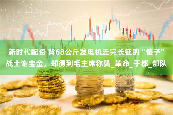 新时代配资 背68公斤发电机走完长征的“傻子”战士谢宝金，却得到毛主席称赞_革命_于都_部队