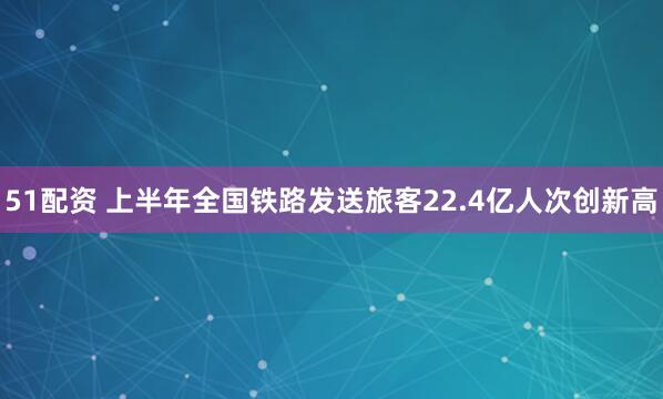 51配资 上半年全国铁路发送旅客22.4亿人次创新高