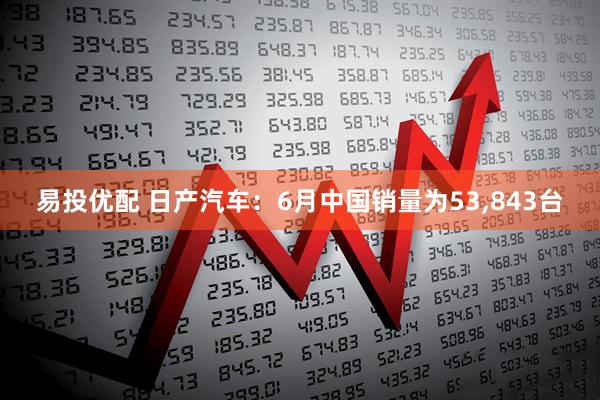 易投优配 日产汽车：6月中国销量为53,843台