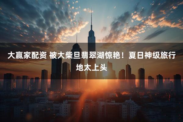 大赢家配资 被大柴旦翡翠湖惊艳！夏日神级旅行地太上头