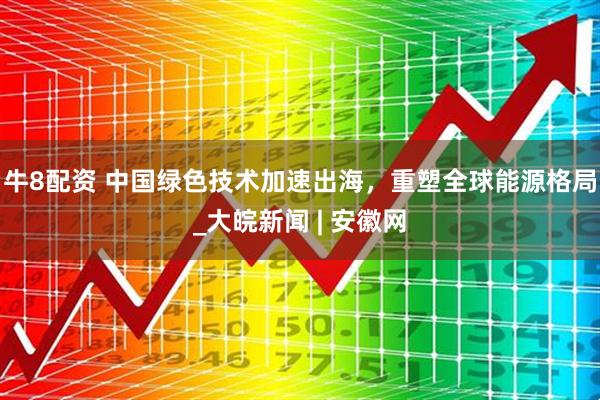 牛8配资 中国绿色技术加速出海，重塑全球能源格局_大皖新闻 | 安徽网