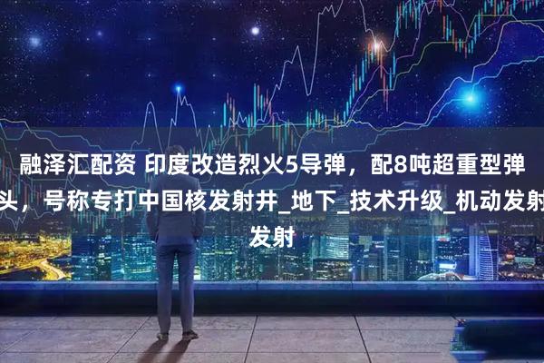 融泽汇配资 印度改造烈火5导弹，配8吨超重型弹头，号称专打中国核发射井_地下_技术升级_机动发射