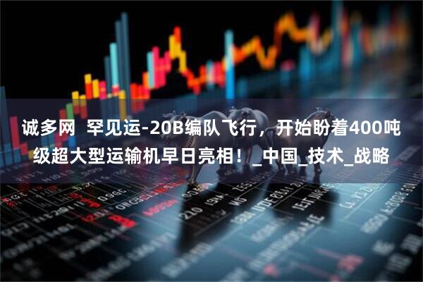 诚多网  罕见运-20B编队飞行，开始盼着400吨级超大型运输机早日亮相！_中国_技术_战略