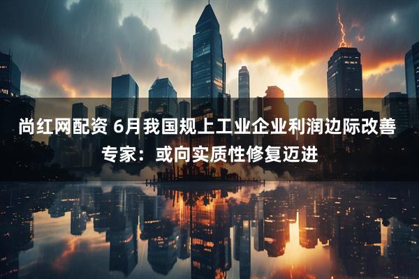 尚红网配资 6月我国规上工业企业利润边际改善 专家：或向实质性修复迈进