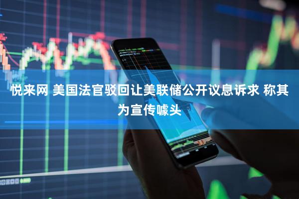 悦来网 美国法官驳回让美联储公开议息诉求 称其为宣传噱头