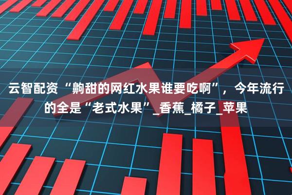 云智配资 “齁甜的网红水果谁要吃啊”，今年流行的全是“老式水果”_香蕉_橘子_苹果