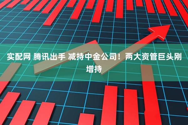 实配网 腾讯出手 减持中金公司！两大资管巨头刚增持