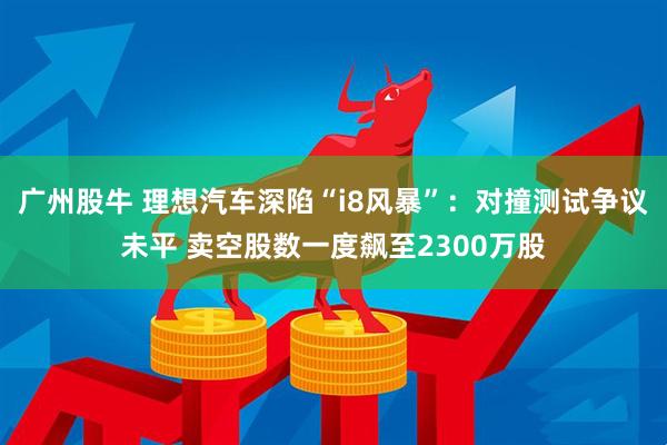 广州股牛 理想汽车深陷“i8风暴”：对撞测试争议未平 卖空股数一度飙至2300万股