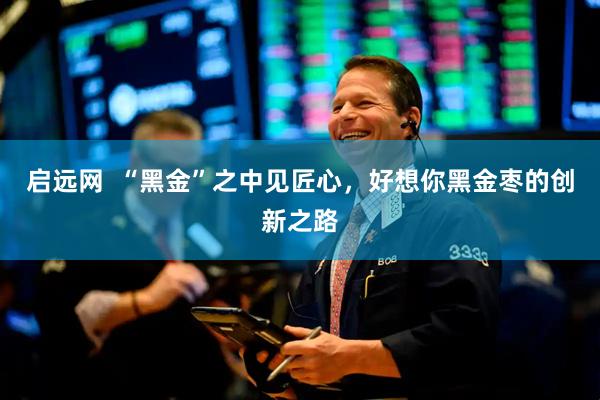 启远网  “黑金”之中见匠心，好想你黑金枣的创新之路