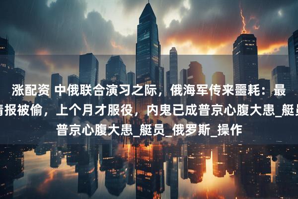 涨配资 中俄联合演习之际，俄海军传来噩耗：最新核潜艇绝密情报被偷，上个月才服役，内鬼已成普京心腹大患_艇员_俄罗斯_操作