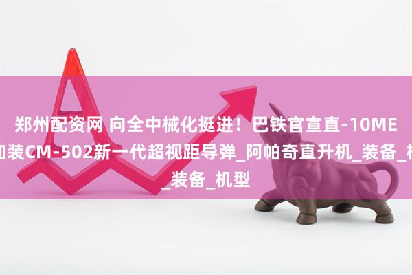 郑州配资网 向全中械化挺进！巴铁官宣直-10ME，加装CM-502新一代超视距导弹_阿帕奇直升机_装备_机型