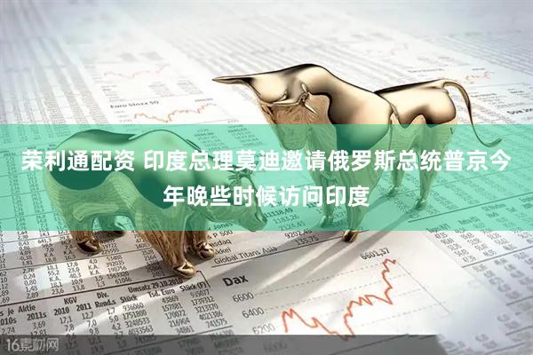 荣利通配资 印度总理莫迪邀请俄罗斯总统普京今年晚些时候访问印度