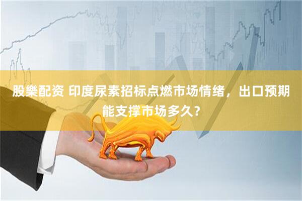 股樂配资 印度尿素招标点燃市场情绪，出口预期能支撑市场多久？