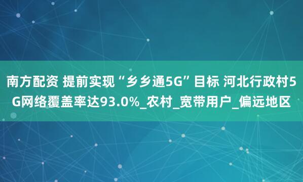 南方配资 提前实现“乡乡通5G”目标 河北行政村5G网络覆盖率达93.0%_农村_宽带用户_偏远地区