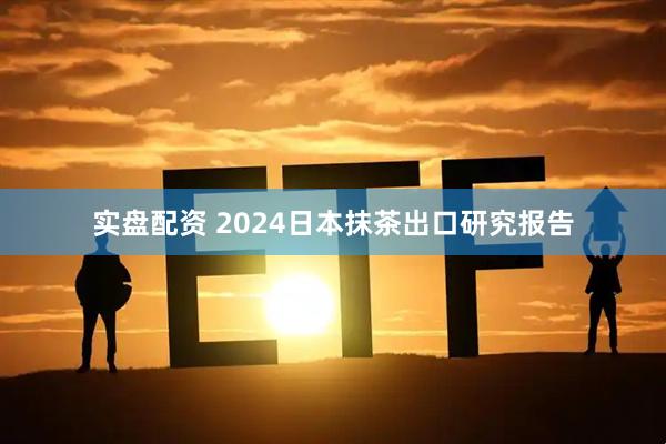 实盘配资 2024日本抹茶出口研究报告