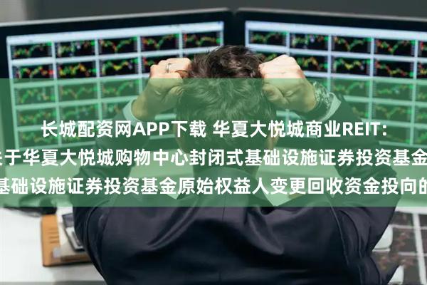 长城配资网APP下载 华夏大悦城商业REIT: 华夏基金管理有限公司关于华夏大悦城购物中心封闭式基础设施证券投资基金原始权益人变更回收资金投向的公告