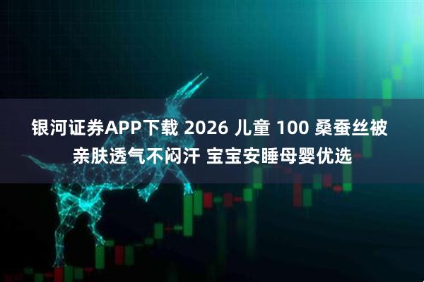 银河证券APP下载 2026 儿童 100 桑蚕丝被 亲肤透气不闷汗 宝宝安睡母婴优选