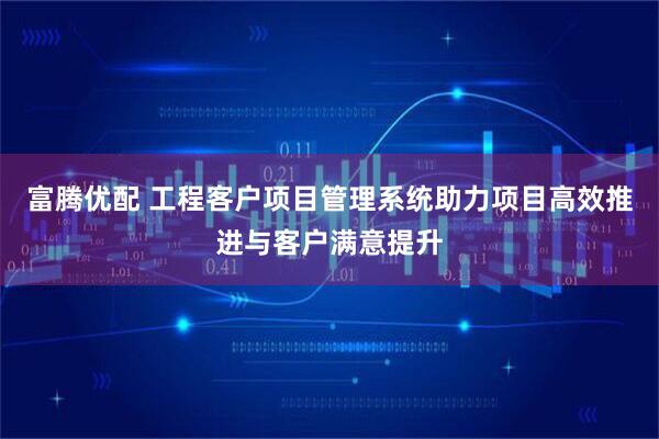 富腾优配 工程客户项目管理系统助力项目高效推进与客户满意提升