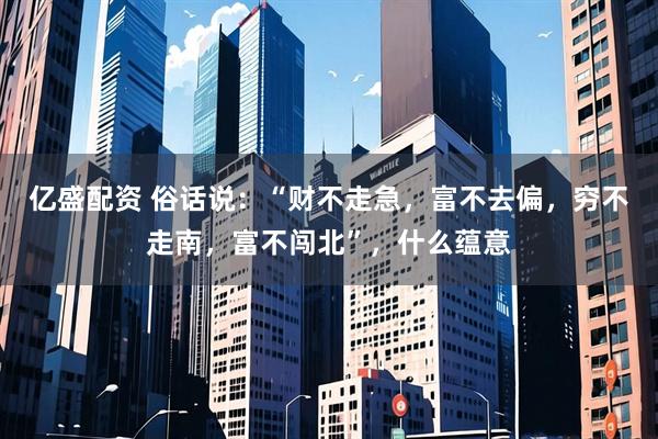亿盛配资 俗话说:“财不走急,富不去偏,穷不走南,富不闯北”,什么蕴意