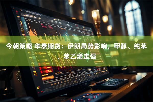 今朝策略 华泰期货：伊朗局势影响，甲醇、纯苯、苯乙烯走强