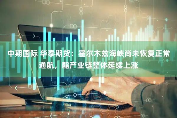中期国际 华泰期货：霍尔木兹海峡尚未恢复正常通航，酯产业链整体延续上涨