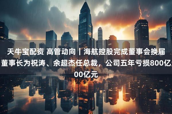 天牛宝配资 高管动向｜海航控股完成董事会换届：董事长为祝涛、余超杰任总裁，公司五年亏损800亿元