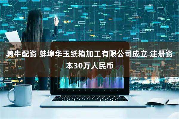 骑牛配资 蚌埠华玉纸箱加工有限公司成立 注册资本30万人民币