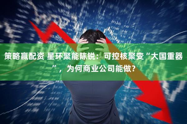 策略赢配资 星环聚能陈锐：可控核聚变“大国重器”，为何商业公司能做？